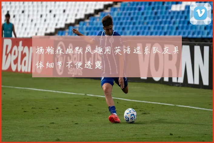 杨瀚森幽默风趣用英语逗乐队友具体细节不便透露