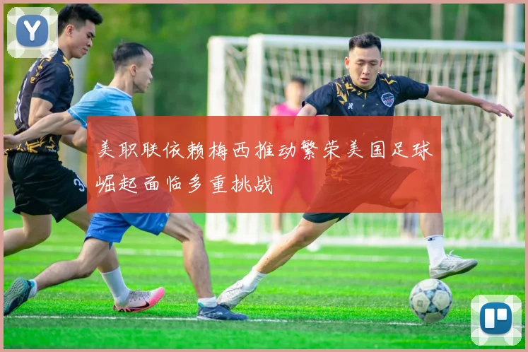 美职联依赖梅西推动繁荣美国足球崛起面临多重挑战