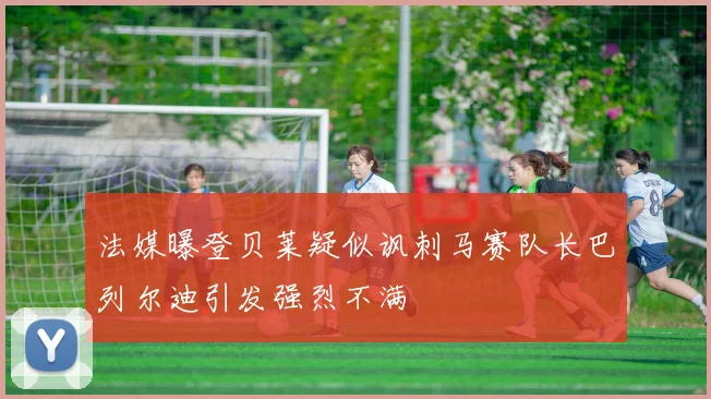 法媒曝登贝莱疑似讽刺马赛队长巴列尔迪引发强烈不满