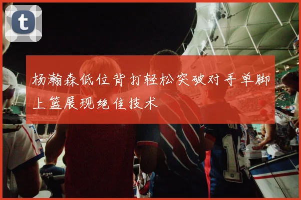 杨瀚森低位背打轻松突破对手单脚上篮展现绝佳技术