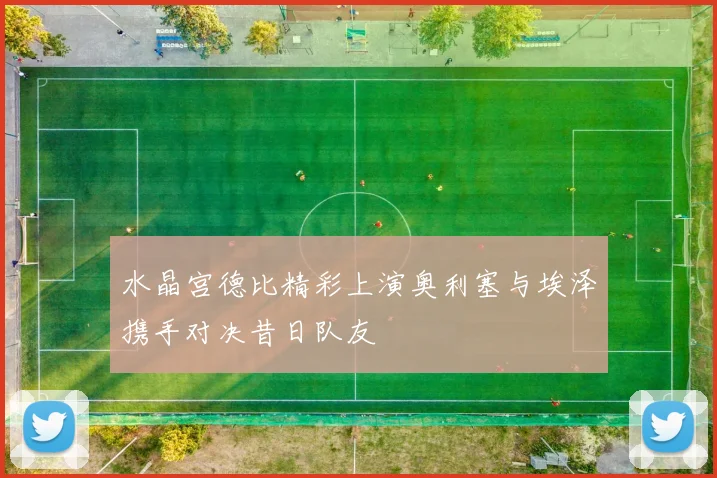 水晶宫德比精彩上演奥利塞与埃泽携手对决昔日队友