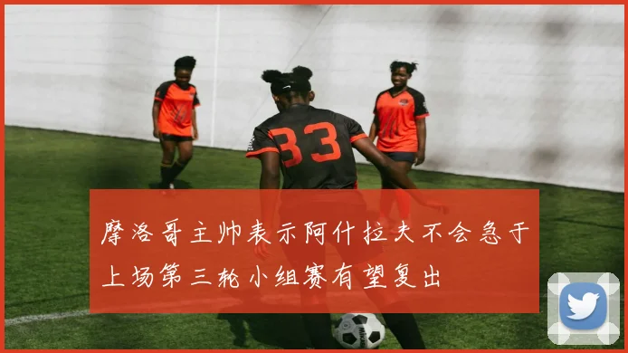 摩洛哥主帅表示阿什拉夫不会急于上场第三轮小组赛有望复出