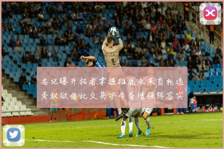 名记曝开拓者掌握雄鹿未来首轮选秀权欲借此交易字母哥增强阵容实力