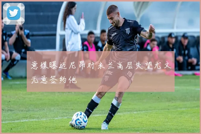 意媒曝迈尼昂对米兰高层失望尤文无意签约他