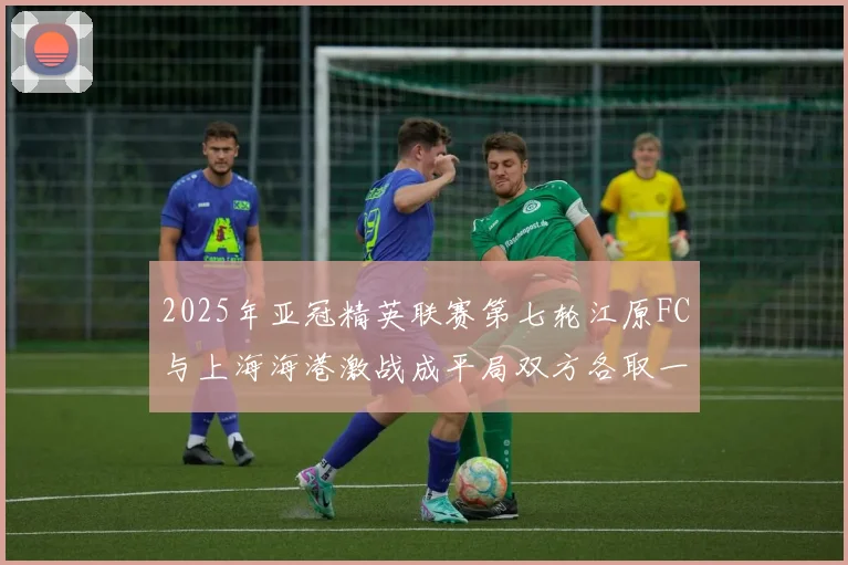 2025年亚冠精英联赛第七轮江原FC与上海海港激战成平局双方各取一分