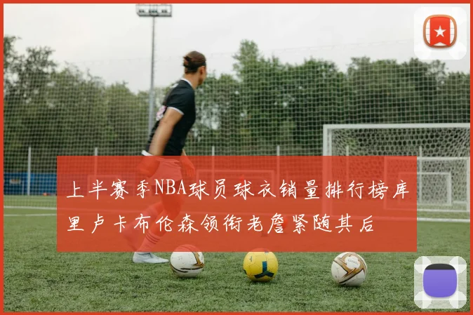 上半赛季NBA球员球衣销量排行榜库里卢卡布伦森领衔老詹紧随其后