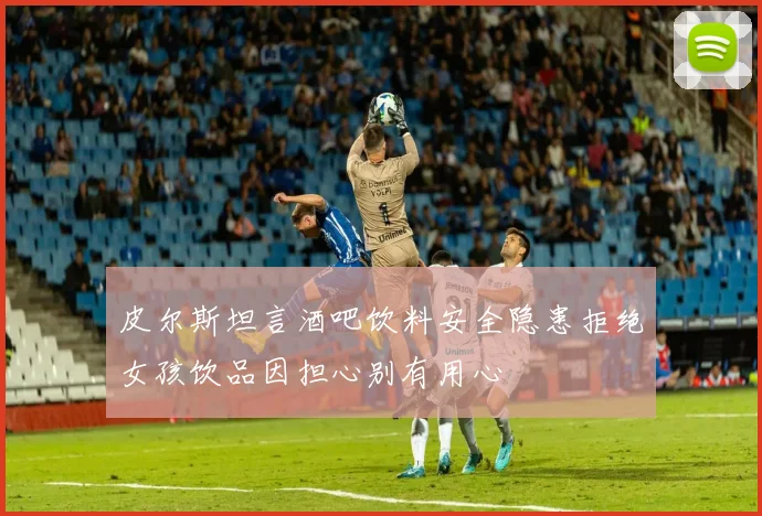 皮尔斯坦言酒吧饮料安全隐患拒绝女孩饮品因担心别有用心