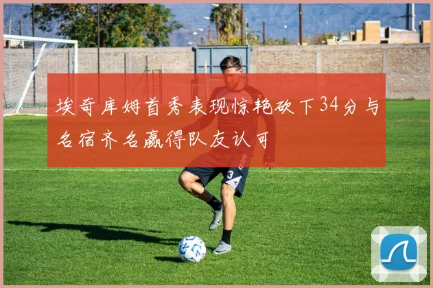 埃奇库姆首秀表现惊艳砍下34分与名宿齐名赢得队友认可