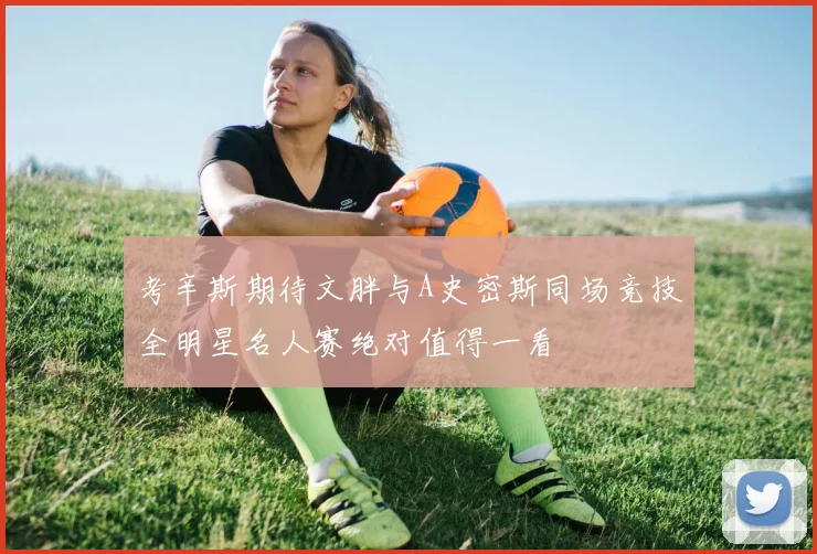 考辛斯期待文胖与A史密斯同场竞技全明星名人赛绝对值得一看