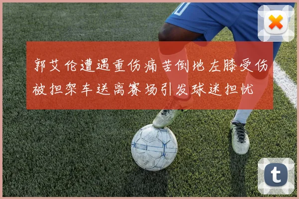 郭艾伦遭遇重伤痛苦倒地左膝受伤被担架车送离赛场引发球迷担忧