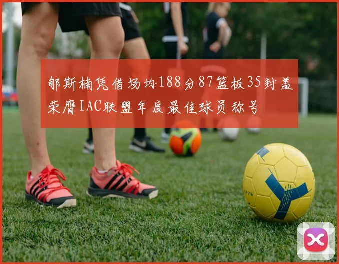 郇斯楠凭借场均188分87篮板35封盖荣膺IAC联盟年度最佳球员称号