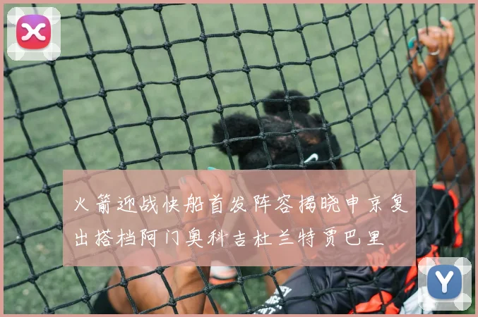 火箭迎战快船首发阵容揭晓申京复出搭档阿门奥科吉杜兰特贾巴里