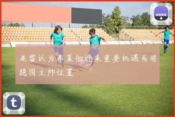 老雷认为弗莱彻迎来重要机遇或将稳固主帅位置