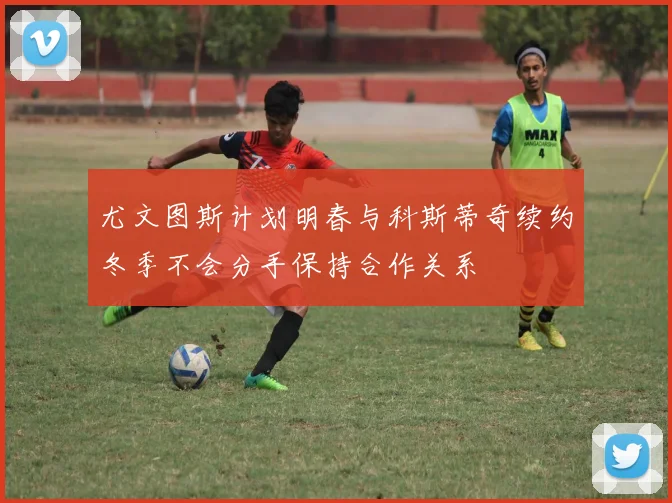 尤文图斯计划明春与科斯蒂奇续约冬季不会分手保持合作关系