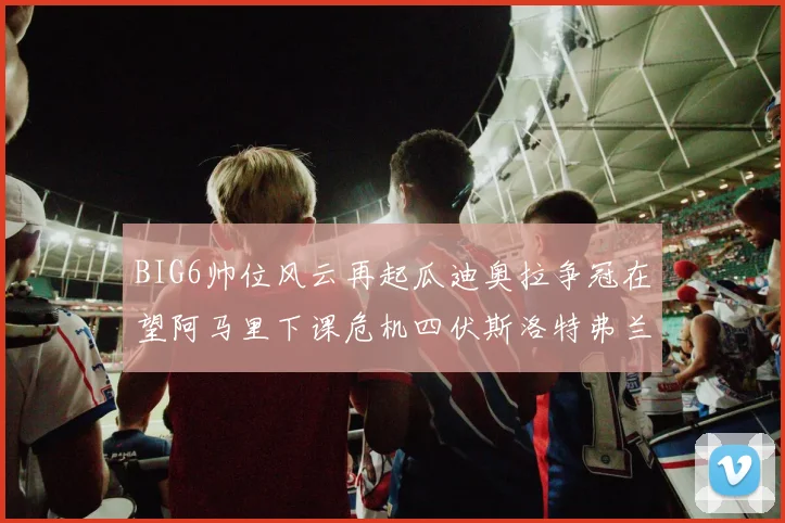 BIG6帅位风云再起瓜迪奥拉争冠在望阿马里下课危机四伏斯洛特弗兰克如坐针毡