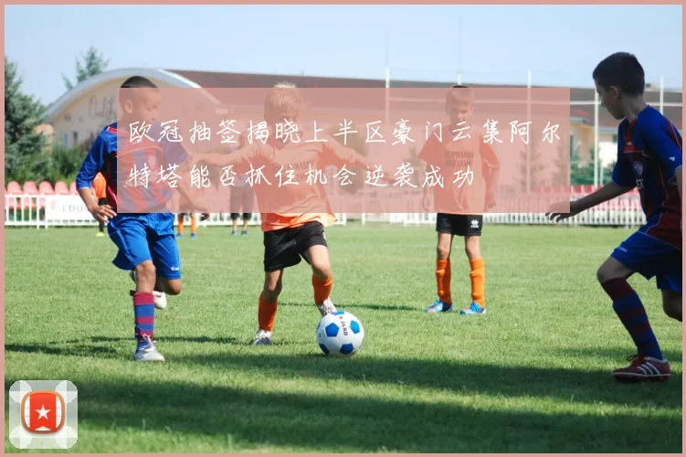 欧冠抽签揭晓上半区豪门云集阿尔特塔能否抓住机会逆袭成功