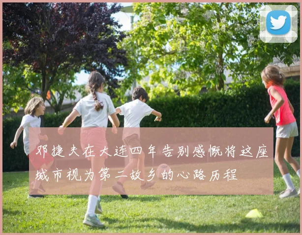 邓捷夫在大连四年告别感慨将这座城市视为第二故乡的心路历程