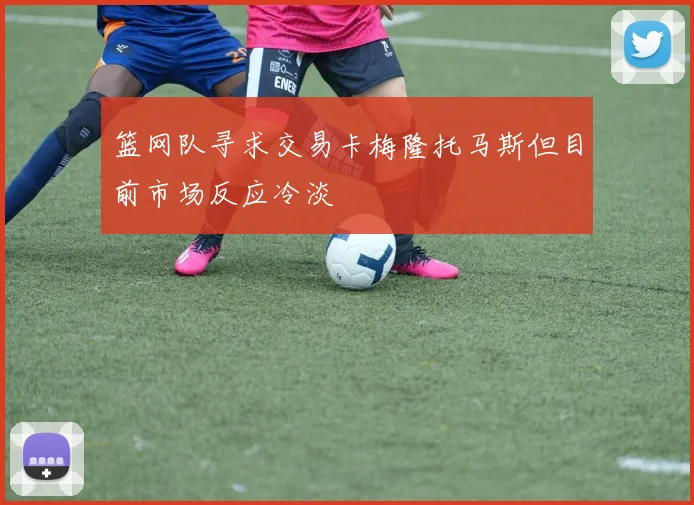 篮网队寻求交易卡梅隆托马斯但目前市场反应冷淡