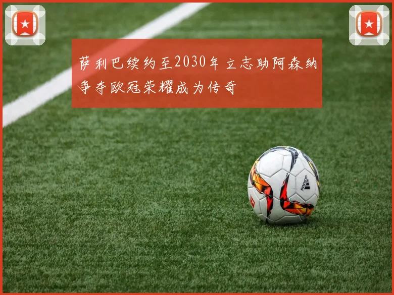 萨利巴续约至2030年立志助阿森纳争夺欧冠荣耀成为传奇