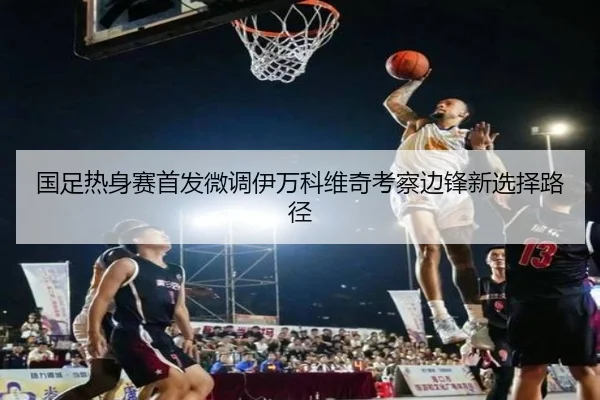 国足热身赛首发微调伊万科维奇考察边锋新选择路径（kaiyun）